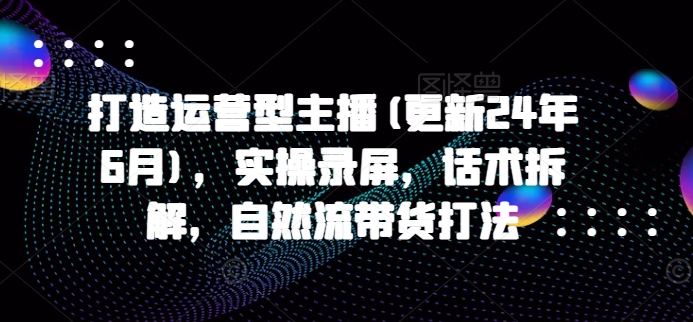 打造运营型主播(更新25年3月)，实操录屏，话术拆解，自然流带货打法-花小钱干大事