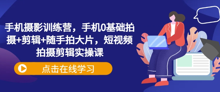 手机摄影训练营，手机0基础拍摄+剪辑+随手拍大片，短视频拍摄剪辑实操课-花小钱干大事