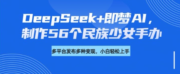 DeepSeek+即梦AI，制作56个民族少女手办，附详细教程+变现方向-花小钱干大事
