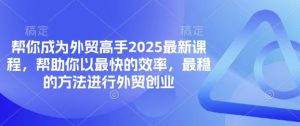 帮你成为外贸高手2025最新课程,帮助你以最快的效率,最稳的方法进行外贸创业-花小钱干大事