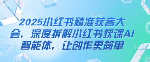 2025小红书精准获客大会，深度拆解小红书获课AI智能体，让创作更简单-花小钱干大事